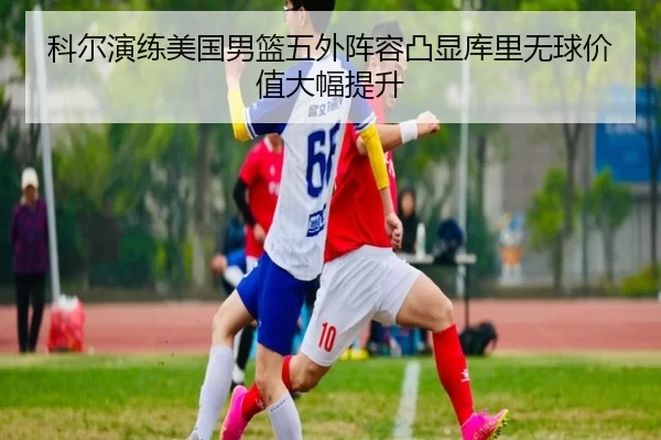 科尔演练美国男篮五外阵容凸显库里无球价值大幅提升