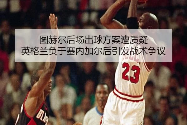 图赫尔后场出球方案遭质疑 英格兰负于塞内加尔后引发战术争议